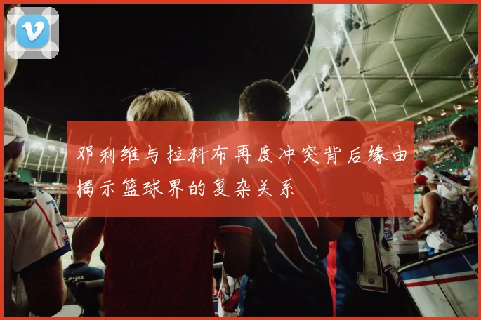 邓利维与拉科布再度冲突背后缘由揭示篮球界的复杂关系