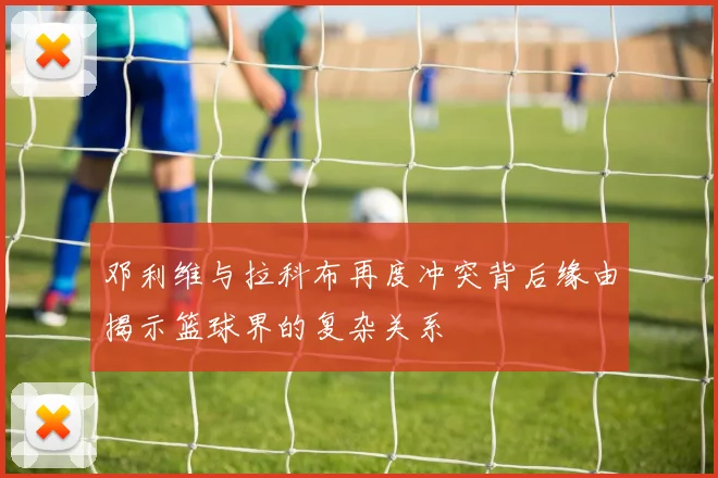 邓利维与拉科布再度冲突背后缘由揭示篮球界的复杂关系