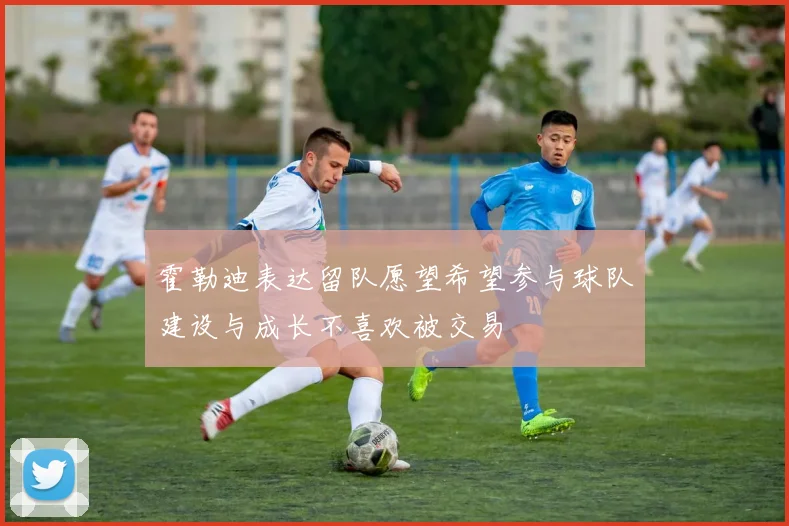 霍勒迪表达留队愿望希望参与球队建设与成长不喜欢被交易