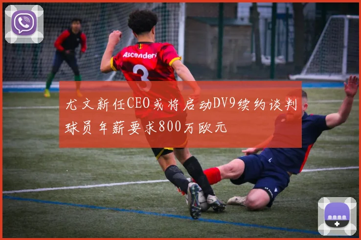 尤文新任CEO或将启动DV9续约谈判球员年薪要求800万欧元