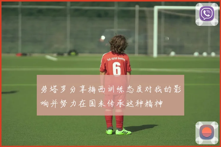 劳塔罗分享梅西训练态度对我的影响并努力在国米传承这种精神