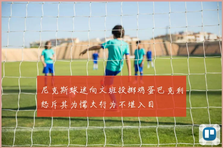 尼克斯球迷向文班投掷鸡蛋巴克利怒斥其为懦夫行为不堪入目