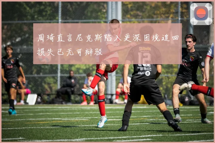周琦直言尼克斯陷入更深困境追回损失已无可辩驳
