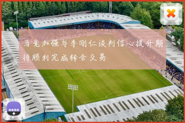 马竞加强与李刚仁谈判信心提升期待顺利完成转会交易