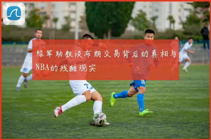绿军助教谈布朗交易背后的真相与NBA的残酷现实
