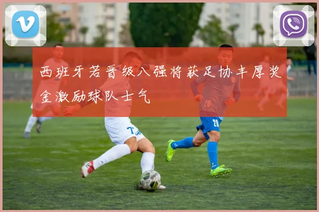 西班牙若晋级八强将获足协丰厚奖金激励球队士气