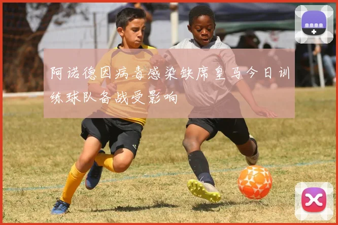 阿诺德因病毒感染缺席皇马今日训练球队备战受影响